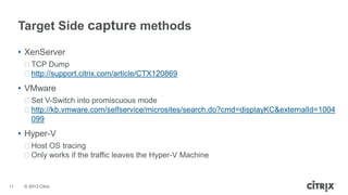 Target Side capture methods
• XenServer
ᵒTCP Dump
ᵒhttp://support.citrix.com/article/CTX120869

• VMware
ᵒSet V-Switch into promiscuous mode
ᵒhttp://kb.vmware.com/selfservice/microsites/search.do?cmd=displayKC&externalId=1004
099

• Hyper-V
ᵒHost OS tracing
ᵒOnly works if the traffic leaves the Hyper-V Machine

17

© 2013 Citrix

 