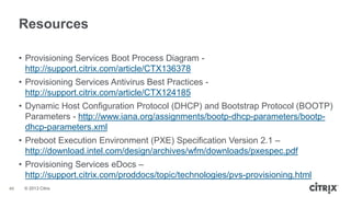 Resources
• Provisioning Services Boot Process Diagram http://support.citrix.com/article/CTX136378
• Provisioning Services Antivirus Best Practices http://support.citrix.com/article/CTX124185
• Dynamic Host Configuration Protocol (DHCP) and Bootstrap Protocol (BOOTP)
Parameters - http://www.iana.org/assignments/bootp-dhcp-parameters/bootpdhcp-parameters.xml
• Preboot Execution Environment (PXE) Specification Version 2.1 –
http://download.intel.com/design/archives/wfm/downloads/pxespec.pdf
• Provisioning Services eDocs –
http://support.citrix.com/proddocs/topic/technologies/pvs-provisioning.html
46

© 2013 Citrix

 
