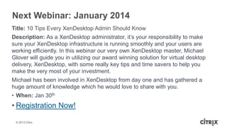Next Webinar: January 2014
Title: 10 Tips Every XenDesktop Admin Should Know
Description: As a XenDesktop administrator, it’s your responsibility to make
sure your XenDesktop infrastructure is running smoothly and your users are
working efficiently. In this webinar our very own XenDesktop master, Michael
Glover will guide you in utilizing our award winning solution for virtual desktop
delivery, XenDesktop, with some really key tips and time savers to help you
make the very most of your investment.
Michael has been involved in XenDesktop from day one and has gathered a
huge amount of knowledge which he would love to share with you.
• When: Jan 30th

• Registration Now!
© 2013 Citrix

 