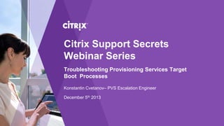 Citrix Support Secrets
Webinar Series
Troubleshooting Provisioning Services Target
Boot Processes
Konstantin Cvetanov– PVS Escalation Engineer
December 5th 2013

 