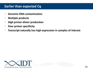 24
Earlier than expected Cq
 Genomic DNA contamination
 Multiple products
 High primer-dimer production
 Poor primer specificity
 Transcript naturally has high expression in samples of interest
 