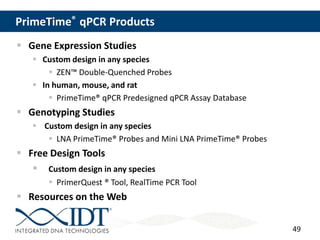 49
PrimeTime® qPCR Products
 Gene Expression Studies
 Custom design in any species
 ZEN™ Double-Quenched Probes
 In human, mouse, and rat
 PrimeTime® qPCR Predesigned qPCR Assay Database
 Genotyping Studies
 Custom design in any species
 LNA PrimeTime® Probes and Mini LNA PrimeTime® Probes
 Free Design Tools
 Custom design in any species
 PrimerQuest ® Tool, RealTime PCR Tool
 Resources on the Web
 