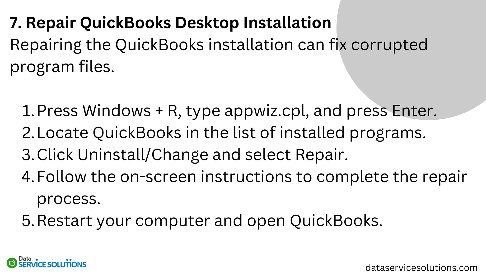 7. Repair QuickBooks Desktop Installation
Repairing the QuickBooks installation can fix corrupted
program files.
Press Windows + R, type appwiz.cpl, and press Enter.
1.
Locate QuickBooks in the list of installed programs.
2.
Click Uninstall/Change and select Repair.
3.
Follow the on-screen instructions to complete the repair
process.
4.
Restart your computer and open QuickBooks.
5.
dataservicesolutions.com
 