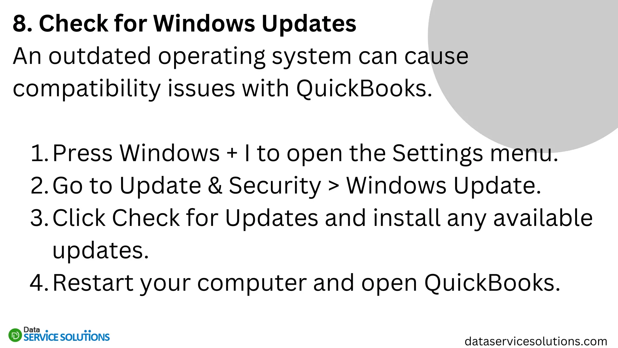 8. Check for Windows Updates
An outdated operating system can cause
compatibility issues with QuickBooks.
Press Windows + I to open the Settings menu.
1.
Go to Update & Security > Windows Update.
2.
Click Check for Updates and install any available
updates.
3.
Restart your computer and open QuickBooks.
4.
dataservicesolutions.com
 