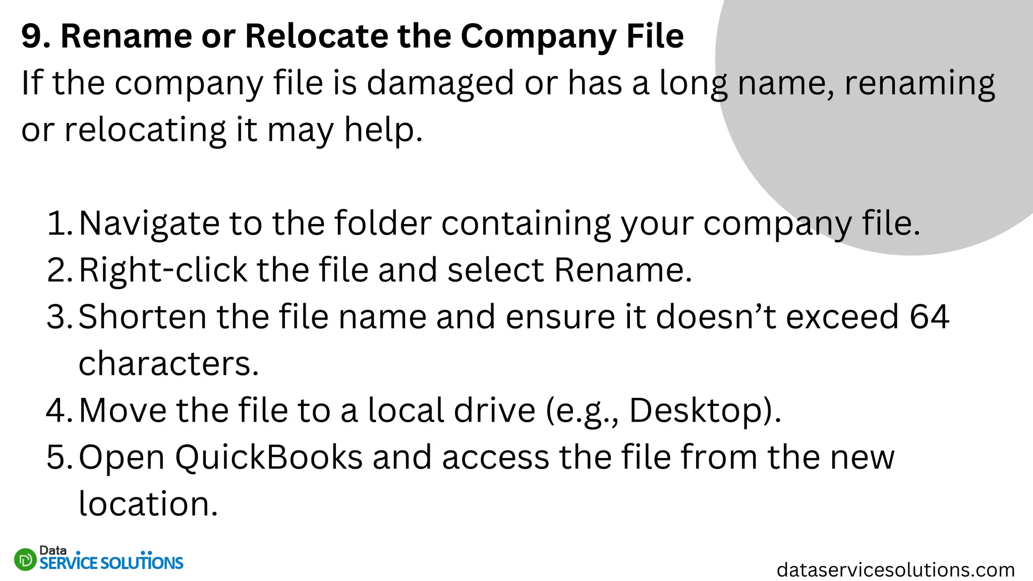 9. Rename or Relocate the Company File
If the company file is damaged or has a long name, renaming
or relocating it may help.
Navigate to the folder containing your company file.
1.
Right-click the file and select Rename.
2.
Shorten the file name and ensure it doesn’t exceed 64
characters.
3.
Move the file to a local drive (e.g., Desktop).
4.
Open QuickBooks and access the file from the new
location.
5.
dataservicesolutions.com
 