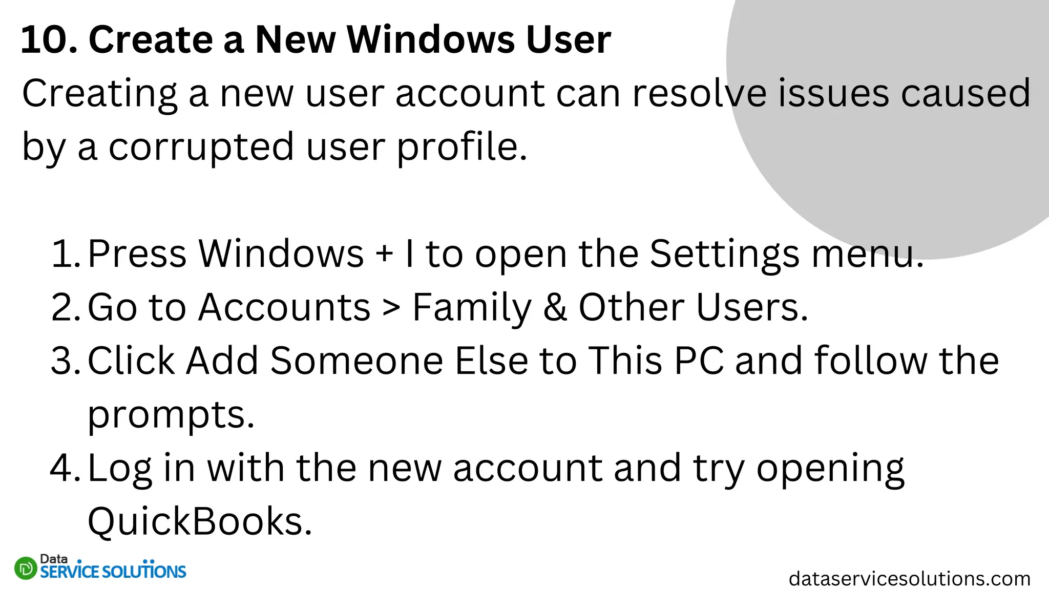 10. Create a New Windows User
Creating a new user account can resolve issues caused
by a corrupted user profile.
Press Windows + I to open the Settings menu.
1.
Go to Accounts > Family & Other Users.
2.
Click Add Someone Else to This PC and follow the
prompts.
3.
Log in with the new account and try opening
QuickBooks.
4.
dataservicesolutions.com
 