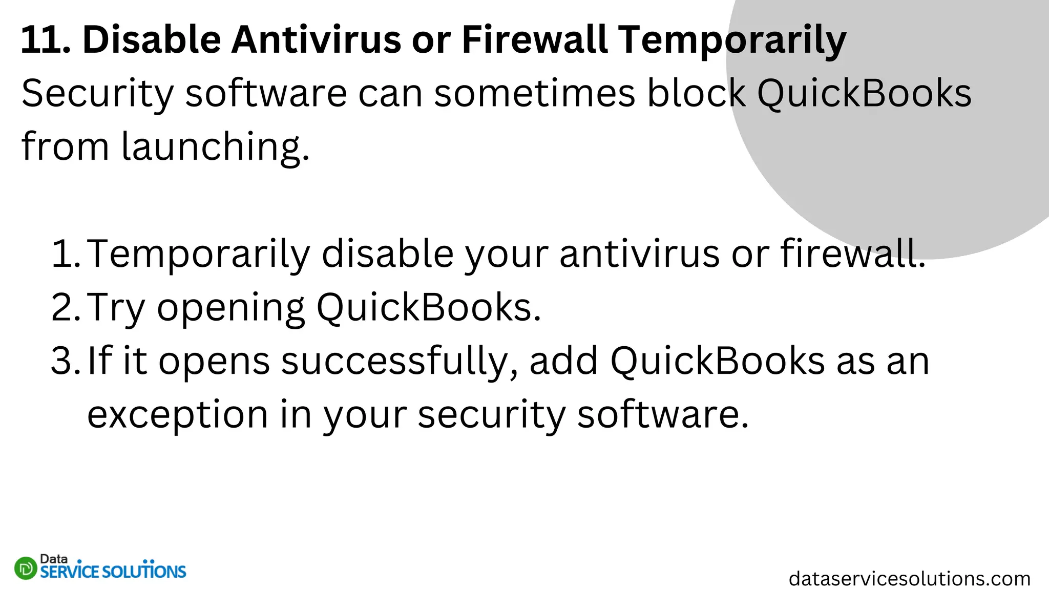 11. Disable Antivirus or Firewall Temporarily
Security software can sometimes block QuickBooks
from launching.
Temporarily disable your antivirus or firewall.
1.
Try opening QuickBooks.
2.
If it opens successfully, add QuickBooks as an
exception in your security software.
3.
dataservicesolutions.com
 