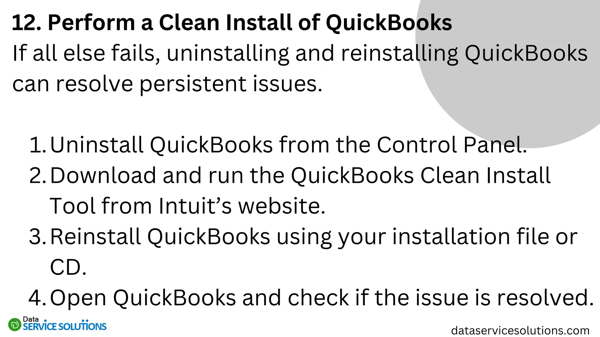 12. Perform a Clean Install of QuickBooks
If all else fails, uninstalling and reinstalling QuickBooks
can resolve persistent issues.
Uninstall QuickBooks from the Control Panel.
1.
Download and run the QuickBooks Clean Install
Tool from Intuit’s website.
2.
Reinstall QuickBooks using your installation file or
CD.
3.
Open QuickBooks and check if the issue is resolved.
4.
dataservicesolutions.com
 