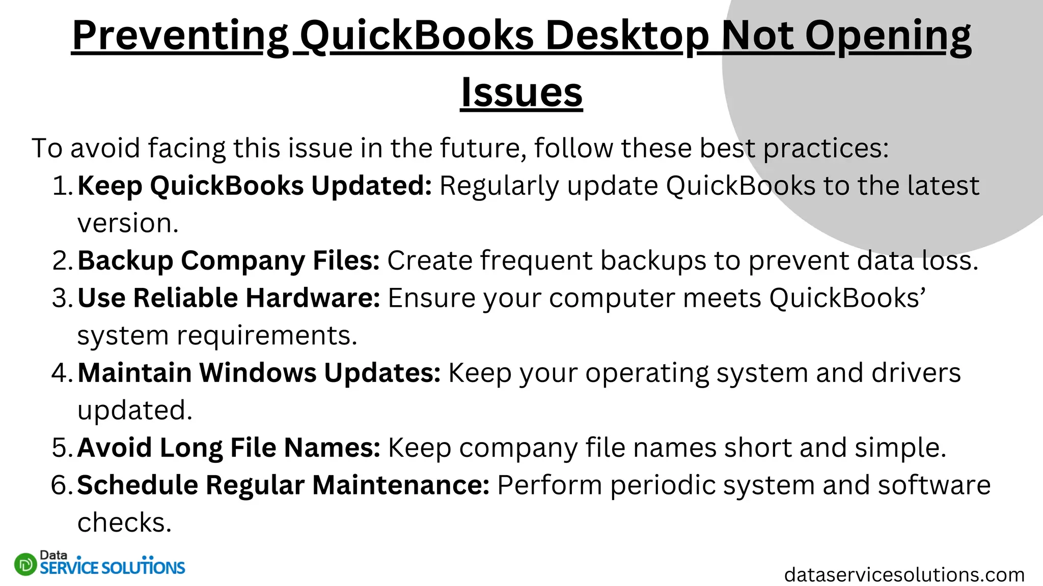 To avoid facing this issue in the future, follow these best practices:
Keep QuickBooks Updated: Regularly update QuickBooks to the latest
version.
1.
Backup Company Files: Create frequent backups to prevent data loss.
2.
Use Reliable Hardware: Ensure your computer meets QuickBooks’
system requirements.
3.
Maintain Windows Updates: Keep your operating system and drivers
updated.
4.
Avoid Long File Names: Keep company file names short and simple.
5.
Schedule Regular Maintenance: Perform periodic system and software
checks.
6.
Preventing QuickBooks Desktop Not Opening
Issues
dataservicesolutions.com
 
