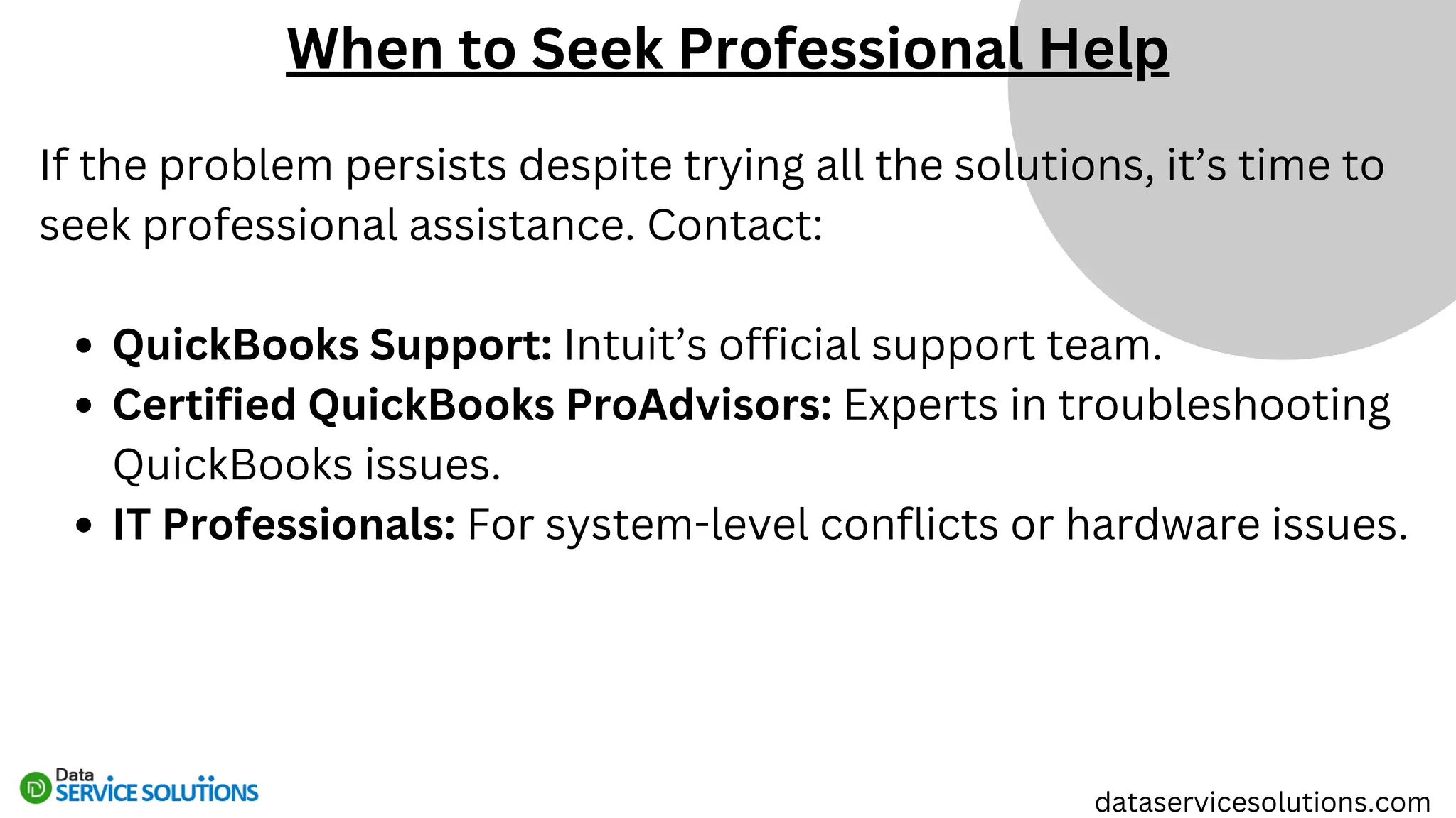 If the problem persists despite trying all the solutions, it’s time to
seek professional assistance. Contact:
QuickBooks Support: Intuit’s official support team.
Certified QuickBooks ProAdvisors: Experts in troubleshooting
QuickBooks issues.
IT Professionals: For system-level conflicts or hardware issues.
When to Seek Professional Help
dataservicesolutions.com
 