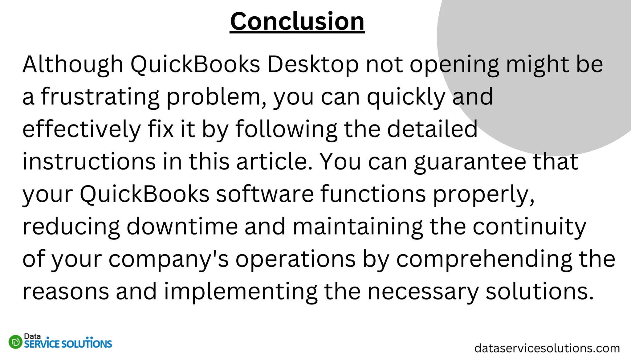 Although QuickBooks Desktop not opening might be
a frustrating problem, you can quickly and
effectively fix it by following the detailed
instructions in this article. You can guarantee that
your QuickBooks software functions properly,
reducing downtime and maintaining the continuity
of your company's operations by comprehending the
reasons and implementing the necessary solutions.
Conclusion
dataservicesolutions.com
 