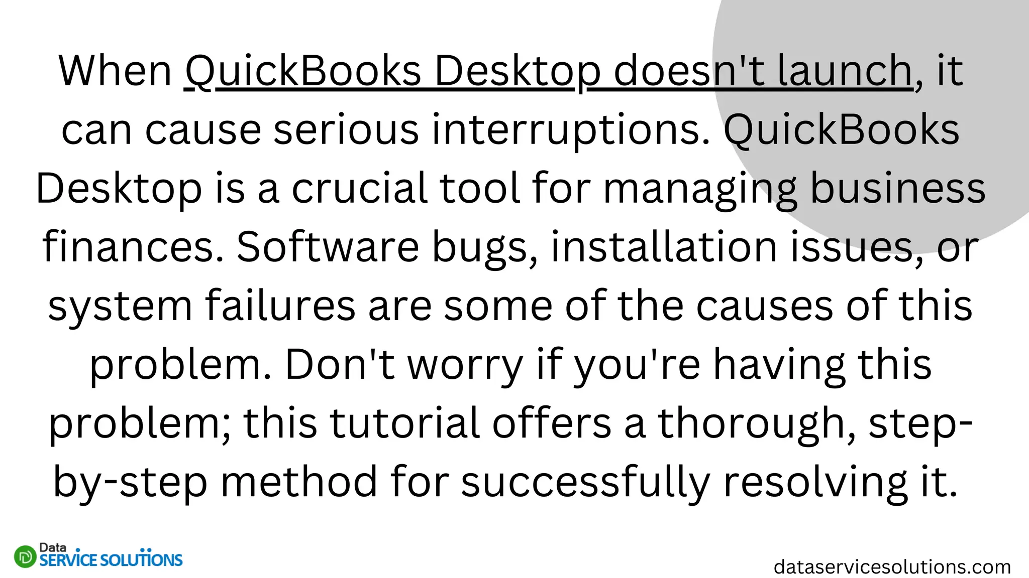 When QuickBooks Desktop doesn't launch, it
can cause serious interruptions. QuickBooks
Desktop is a crucial tool for managing business
finances. Software bugs, installation issues, or
system failures are some of the causes of this
problem. Don't worry if you're having this
problem; this tutorial offers a thorough, step-
by-step method for successfully resolving it.
dataservicesolutions.com
 