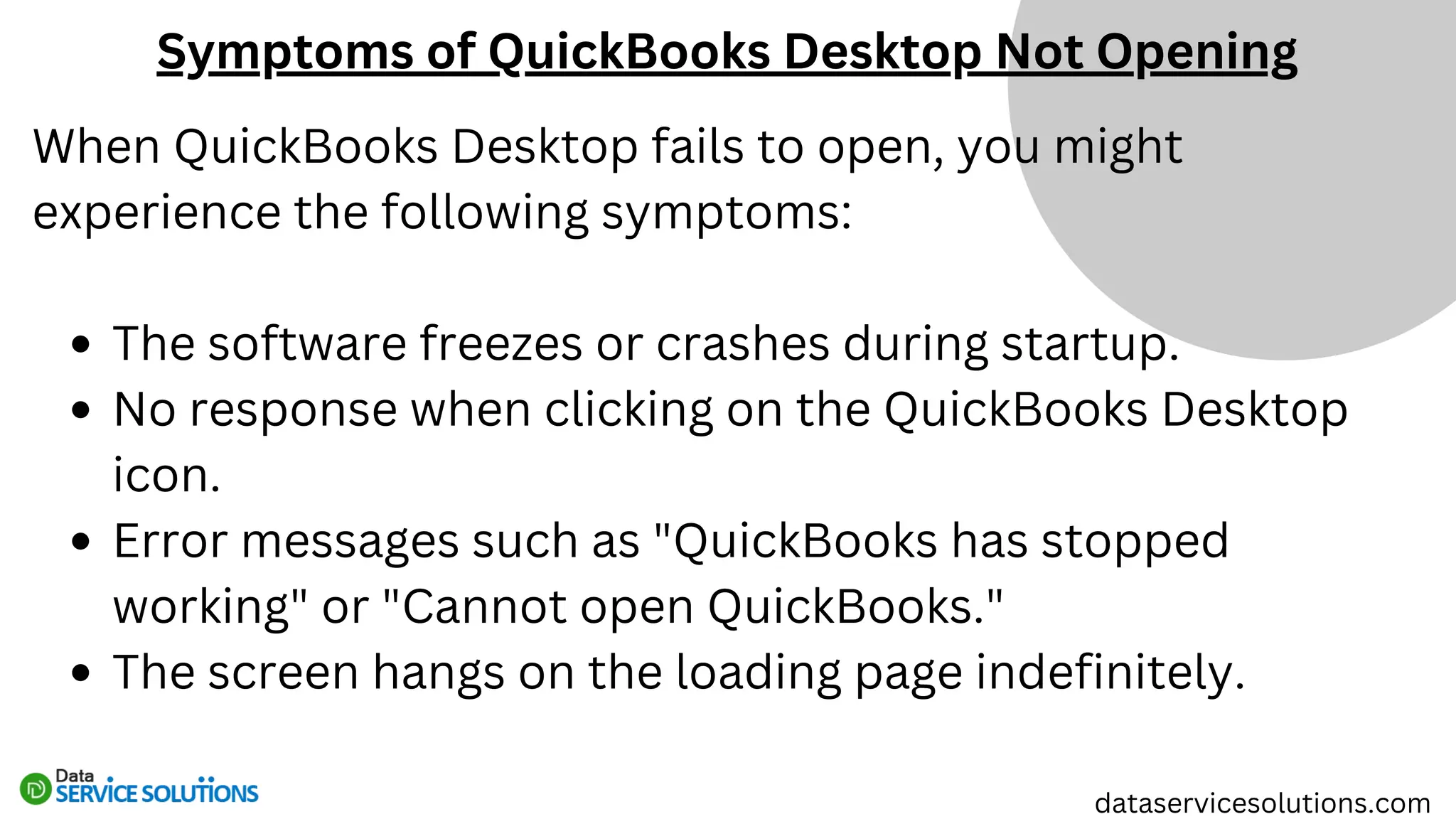 When QuickBooks Desktop fails to open, you might
experience the following symptoms:
The software freezes or crashes during startup.
No response when clicking on the QuickBooks Desktop
icon.
Error messages such as "QuickBooks has stopped
working" or "Cannot open QuickBooks."
The screen hangs on the loading page indefinitely.
Symptoms of QuickBooks Desktop Not Opening
dataservicesolutions.com
 