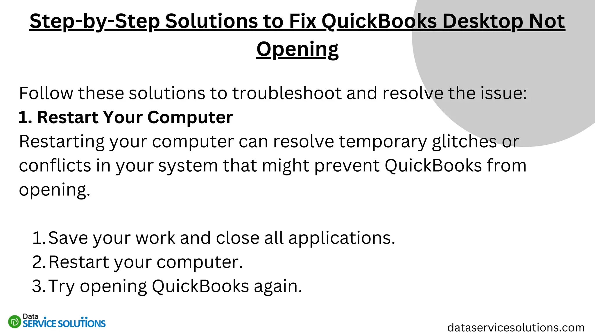 Follow these solutions to troubleshoot and resolve the issue:
1. Restart Your Computer
Restarting your computer can resolve temporary glitches or
conflicts in your system that might prevent QuickBooks from
opening.
Save your work and close all applications.
1.
Restart your computer.
2.
Try opening QuickBooks again.
3.
Step-by-Step Solutions to Fix QuickBooks Desktop Not
Opening
dataservicesolutions.com
 