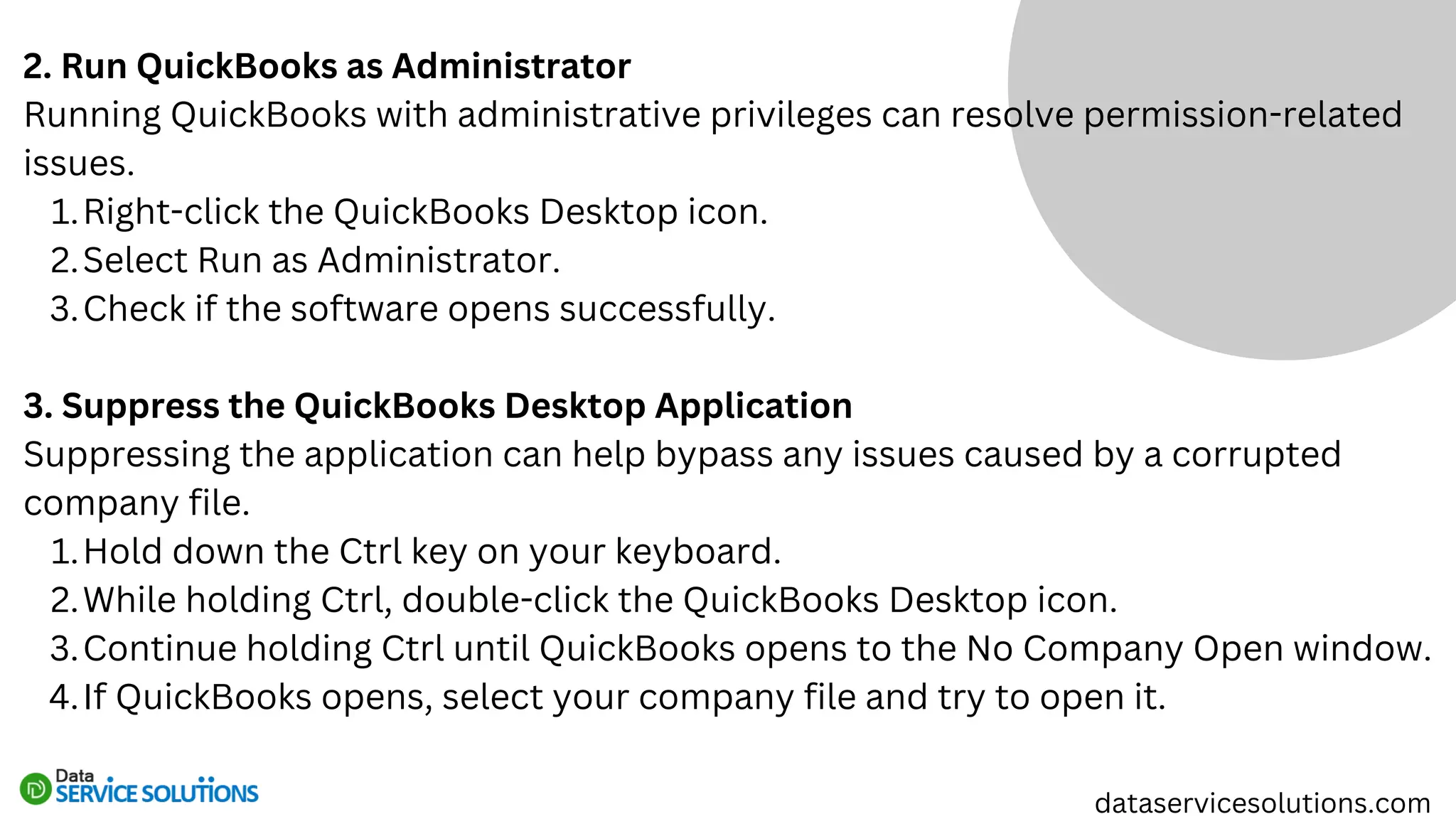 2. Run QuickBooks as Administrator
Running QuickBooks with administrative privileges can resolve permission-related
issues.
Right-click the QuickBooks Desktop icon.
1.
Select Run as Administrator.
2.
Check if the software opens successfully.
3.
3. Suppress the QuickBooks Desktop Application
Suppressing the application can help bypass any issues caused by a corrupted
company file.
Hold down the Ctrl key on your keyboard.
1.
While holding Ctrl, double-click the QuickBooks Desktop icon.
2.
Continue holding Ctrl until QuickBooks opens to the No Company Open window.
3.
If QuickBooks opens, select your company file and try to open it.
4.
dataservicesolutions.com
 