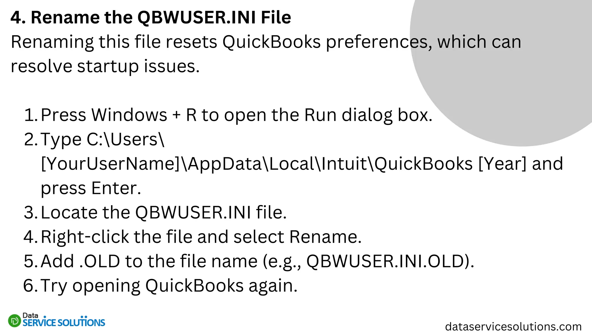 4. Rename the QBWUSER.INI File
Renaming this file resets QuickBooks preferences, which can
resolve startup issues.
Press Windows + R to open the Run dialog box.
1.
Type C:Users
[YourUserName]AppDataLocalIntuitQuickBooks [Year] and
press Enter.
2.
Locate the QBWUSER.INI file.
3.
Right-click the file and select Rename.
4.
Add .OLD to the file name (e.g., QBWUSER.INI.OLD).
5.
Try opening QuickBooks again.
6.
dataservicesolutions.com
 