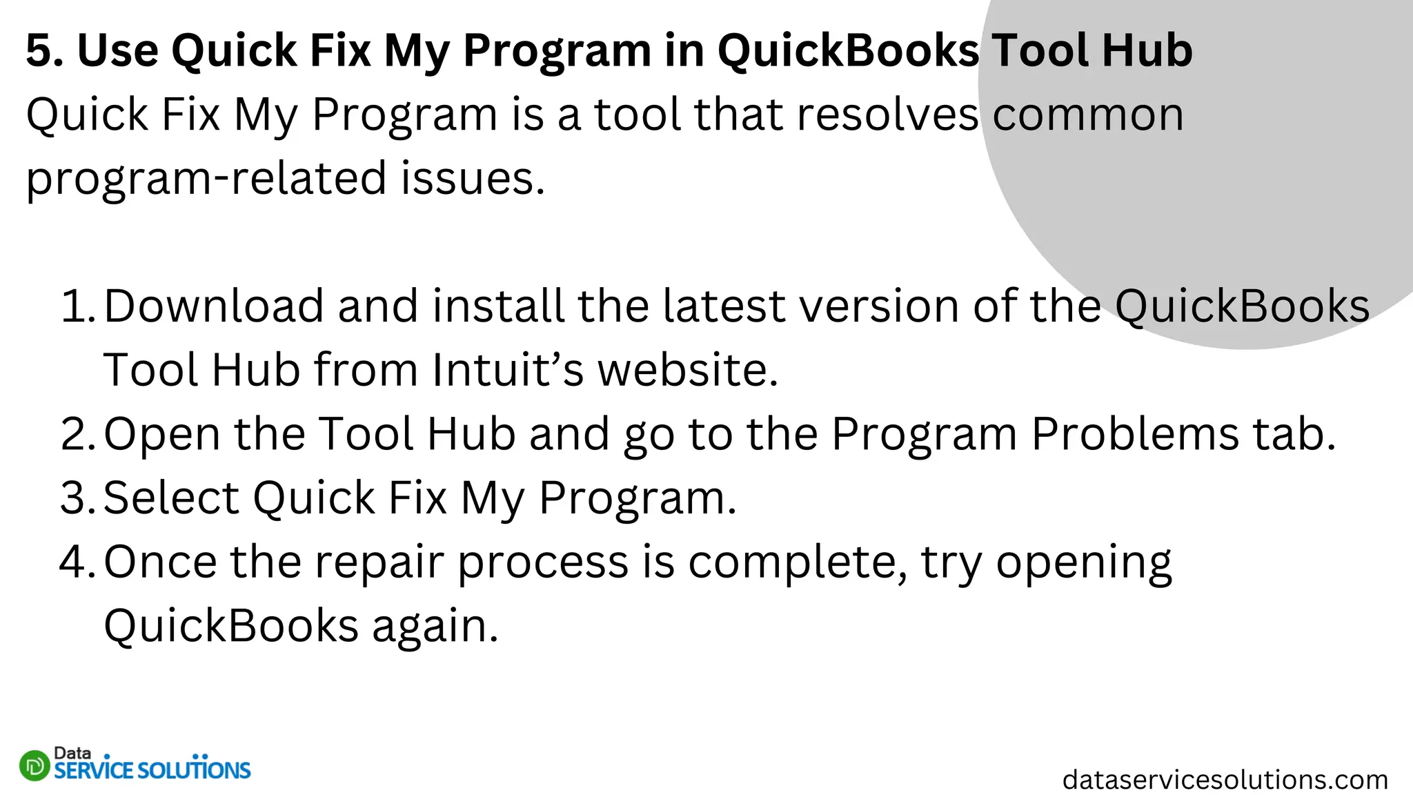 5. Use Quick Fix My Program in QuickBooks Tool Hub
Quick Fix My Program is a tool that resolves common
program-related issues.
Download and install the latest version of the QuickBooks
Tool Hub from Intuit’s website.
1.
Open the Tool Hub and go to the Program Problems tab.
2.
Select Quick Fix My Program.
3.
Once the repair process is complete, try opening
QuickBooks again.
4.
dataservicesolutions.com
 