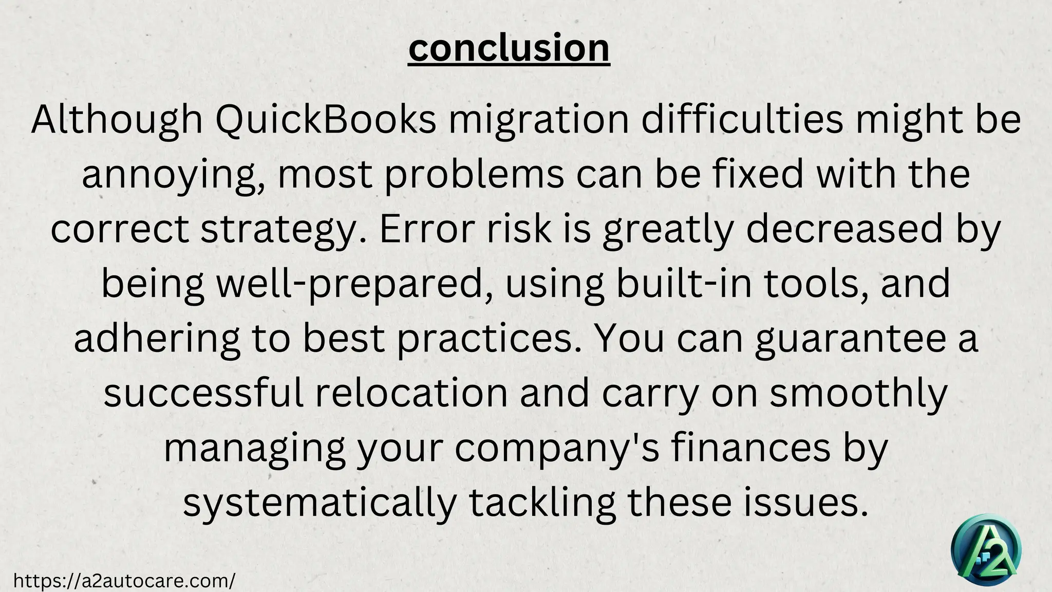 https://a2autocare.com/
conclusion
Although QuickBooks migration difficulties might be
annoying, most problems can be fixed with the
correct strategy. Error risk is greatly decreased by
being well-prepared, using built-in tools, and
adhering to best practices. You can guarantee a
successful relocation and carry on smoothly
managing your company's finances by
systematically tackling these issues.
 