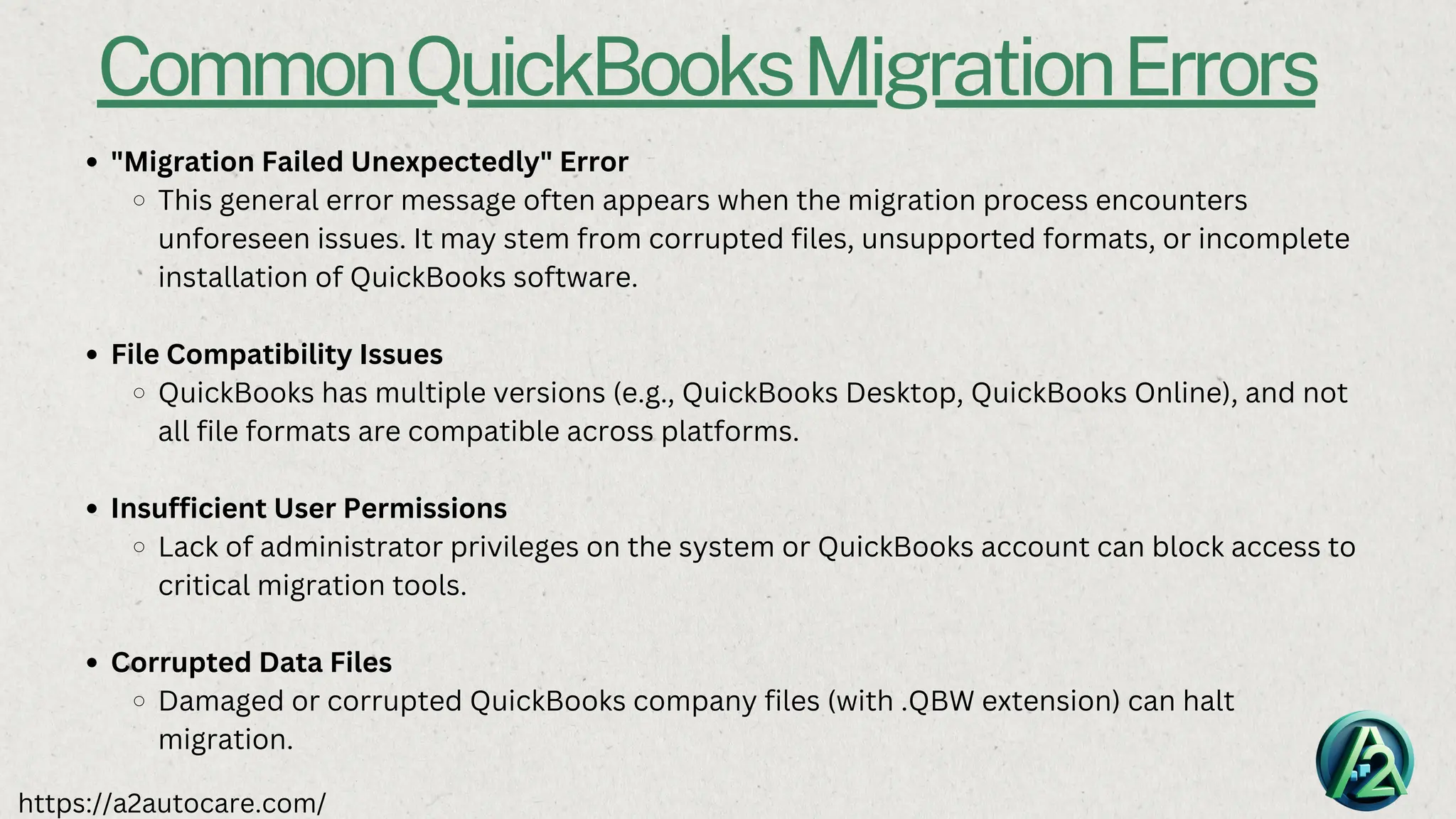 CommonQuickBooksMigrationErrors
"Migration Failed Unexpectedly" Error
This general error message often appears when the migration process encounters
unforeseen issues. It may stem from corrupted files, unsupported formats, or incomplete
installation of QuickBooks software.
File Compatibility Issues
QuickBooks has multiple versions (e.g., QuickBooks Desktop, QuickBooks Online), and not
all file formats are compatible across platforms.
Insufficient User Permissions
Lack of administrator privileges on the system or QuickBooks account can block access to
critical migration tools.
Corrupted Data Files
Damaged or corrupted QuickBooks company files (with .QBW extension) can halt
migration.
https://a2autocare.com/
 