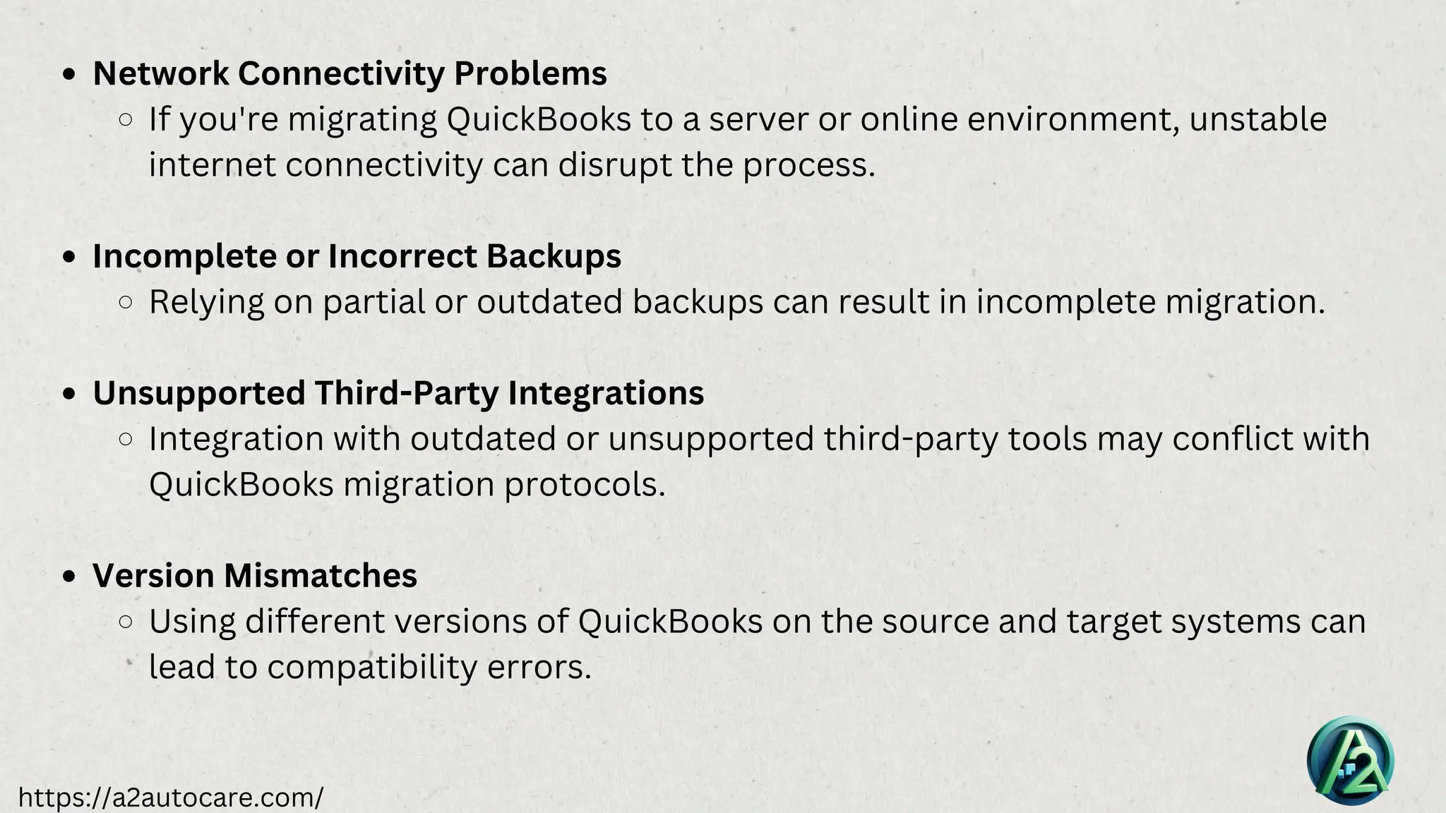 https://a2autocare.com/
Network Connectivity Problems
If you're migrating QuickBooks to a server or online environment, unstable
internet connectivity can disrupt the process.
Incomplete or Incorrect Backups
Relying on partial or outdated backups can result in incomplete migration.
Unsupported Third-Party Integrations
Integration with outdated or unsupported third-party tools may conflict with
QuickBooks migration protocols.
Version Mismatches
Using different versions of QuickBooks on the source and target systems can
lead to compatibility errors.
 
