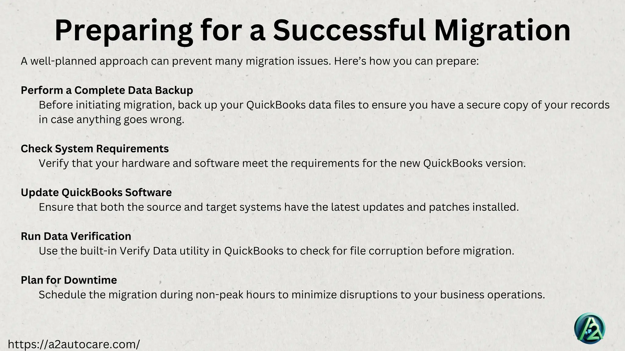 https://a2autocare.com/
A well-planned approach can prevent many migration issues. Here’s how you can prepare:
Perform a Complete Data Backup
Before initiating migration, back up your QuickBooks data files to ensure you have a secure copy of your records
in case anything goes wrong.
Check System Requirements
Verify that your hardware and software meet the requirements for the new QuickBooks version.
Update QuickBooks Software
Ensure that both the source and target systems have the latest updates and patches installed.
Run Data Verification
Use the built-in Verify Data utility in QuickBooks to check for file corruption before migration.
Plan for Downtime
Schedule the migration during non-peak hours to minimize disruptions to your business operations.
Preparing for a Successful Migration
 