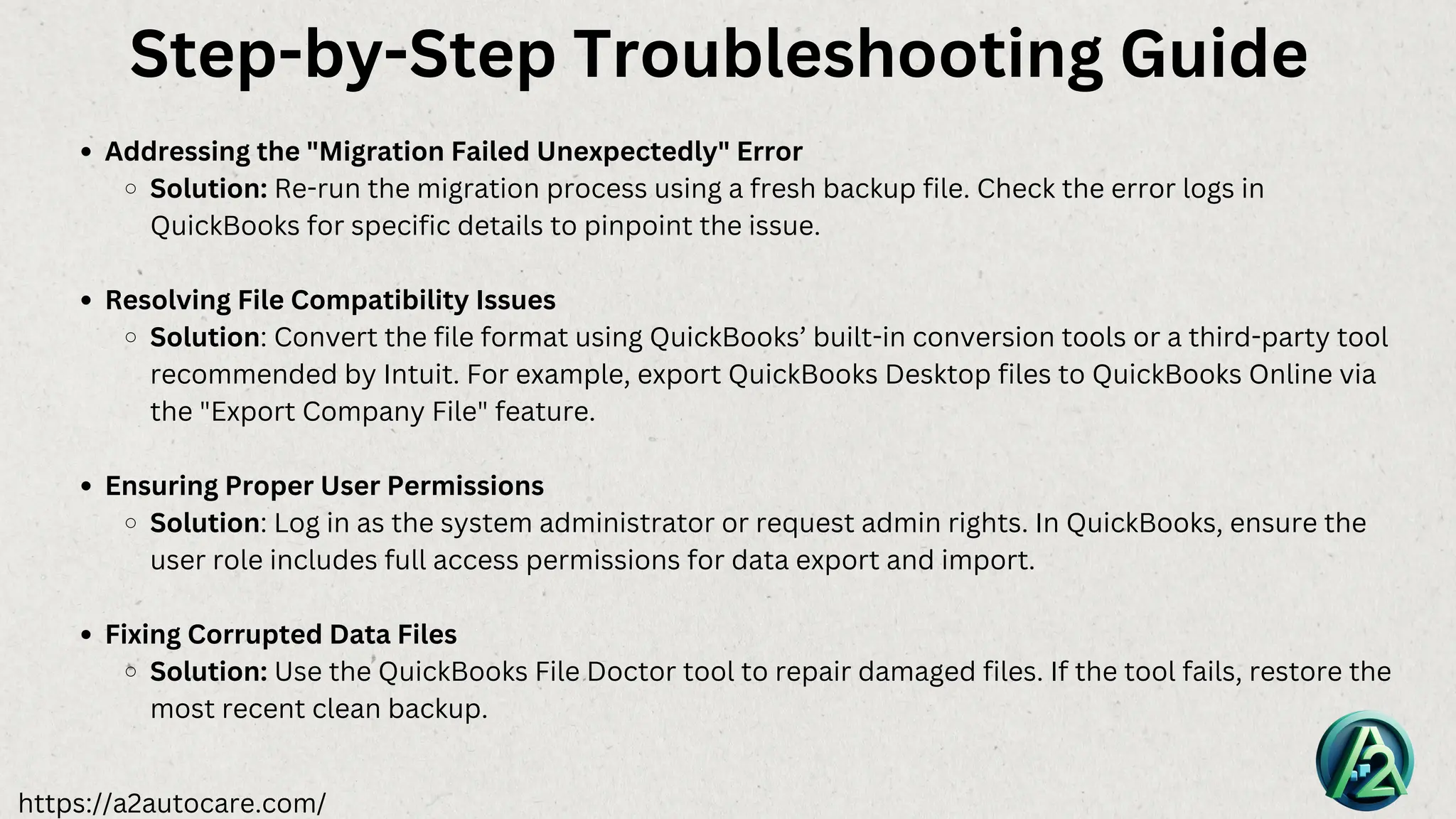 https://a2autocare.com/
Addressing the "Migration Failed Unexpectedly" Error
Solution: Re-run the migration process using a fresh backup file. Check the error logs in
QuickBooks for specific details to pinpoint the issue.
Resolving File Compatibility Issues
Solution: Convert the file format using QuickBooks’ built-in conversion tools or a third-party tool
recommended by Intuit. For example, export QuickBooks Desktop files to QuickBooks Online via
the "Export Company File" feature.
Ensuring Proper User Permissions
Solution: Log in as the system administrator or request admin rights. In QuickBooks, ensure the
user role includes full access permissions for data export and import.
Fixing Corrupted Data Files
Solution: Use the QuickBooks File Doctor tool to repair damaged files. If the tool fails, restore the
most recent clean backup.
Step-by-Step Troubleshooting Guide
 