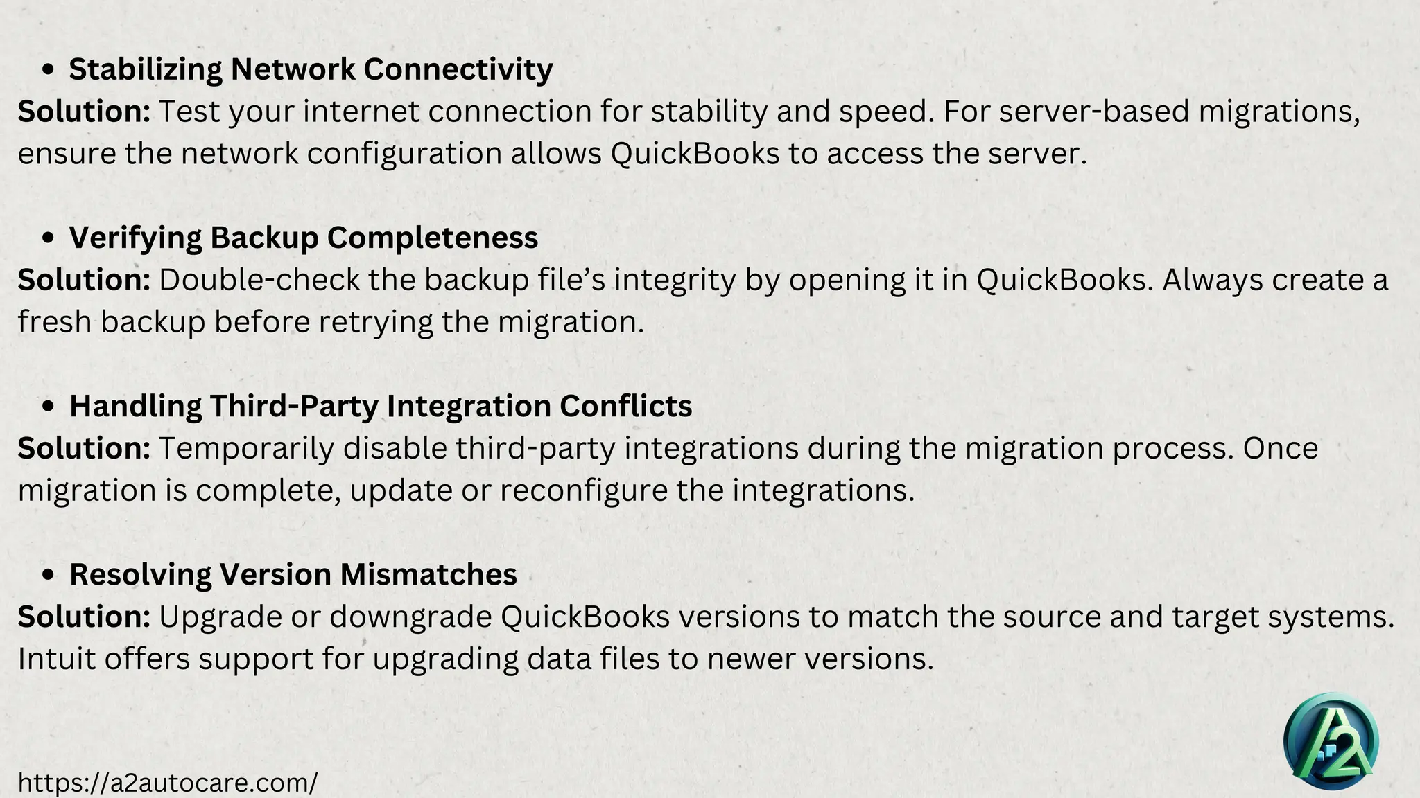 https://a2autocare.com/
Stabilizing Network Connectivity
Solution: Test your internet connection for stability and speed. For server-based migrations,
ensure the network configuration allows QuickBooks to access the server.
Verifying Backup Completeness
Solution: Double-check the backup file’s integrity by opening it in QuickBooks. Always create a
fresh backup before retrying the migration.
Handling Third-Party Integration Conflicts
Solution: Temporarily disable third-party integrations during the migration process. Once
migration is complete, update or reconfigure the integrations.
Resolving Version Mismatches
Solution: Upgrade or downgrade QuickBooks versions to match the source and target systems.
Intuit offers support for upgrading data files to newer versions.
 