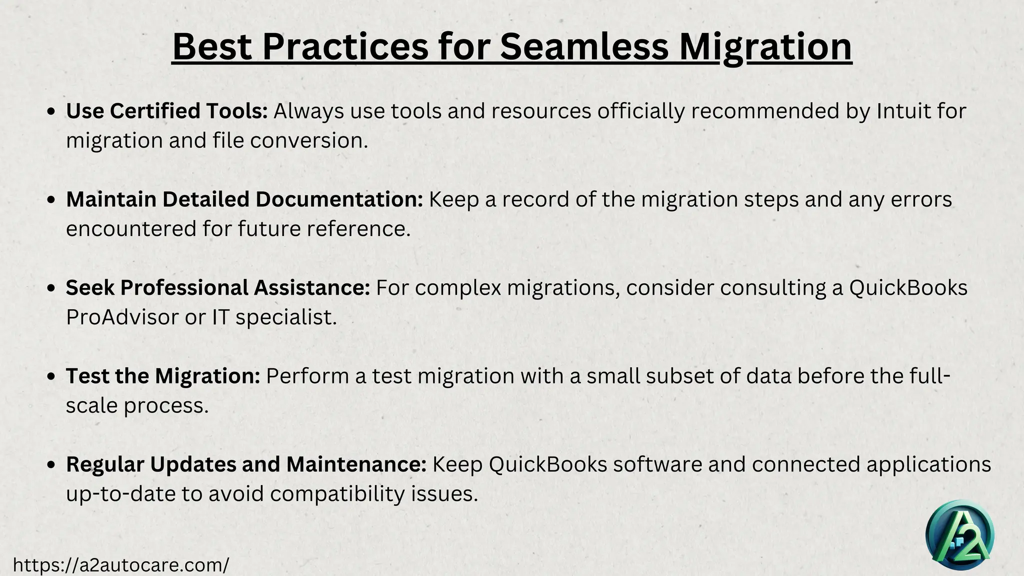 https://a2autocare.com/
Best Practices for Seamless Migration
Use Certified Tools: Always use tools and resources officially recommended by Intuit for
migration and file conversion.
Maintain Detailed Documentation: Keep a record of the migration steps and any errors
encountered for future reference.
Seek Professional Assistance: For complex migrations, consider consulting a QuickBooks
ProAdvisor or IT specialist.
Test the Migration: Perform a test migration with a small subset of data before the full-
scale process.
Regular Updates and Maintenance: Keep QuickBooks software and connected applications
up-to-date to avoid compatibility issues.
 