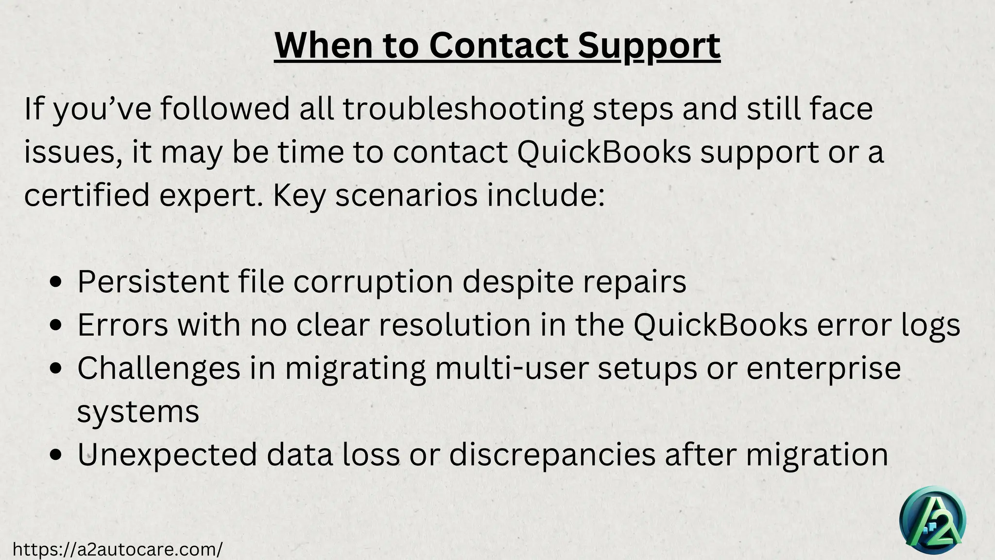 https://a2autocare.com/
When to Contact Support
If you’ve followed all troubleshooting steps and still face
issues, it may be time to contact QuickBooks support or a
certified expert. Key scenarios include:
Persistent file corruption despite repairs
Errors with no clear resolution in the QuickBooks error logs
Challenges in migrating multi-user setups or enterprise
systems
Unexpected data loss or discrepancies after migration
 