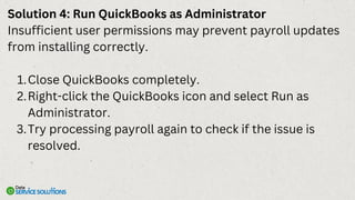 Solution 4: Run QuickBooks as Administrator
Insufficient user permissions may prevent payroll updates
from installing correctly.
Close QuickBooks completely.
1.
Right-click the QuickBooks icon and select Run as
Administrator.
2.
Try processing payroll again to check if the issue is
resolved.
3.
 