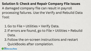 Solution 5: Check and Repair Company File Issues
A damaged company file can result in payroll
processing failures. Use the Verify and Rebuild Data
Tool:
Go to File > Utilities > Verify Data.
1.
If errors are found, go to File > Utilities > Rebuild
Data.
2.
Follow the on-screen instructions and restart
QuickBooks after completion.
3.
 
