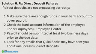 Solution 6: Fix Direct Deposit Failures
If direct deposits are not processing correctly:
Make sure there are enough funds in your bank account to
cover payroll.
1.
Check the bank account information of the employee
under Employees > Employee Center.
2.
Payroll should be submitted at least two business days
prior to the due date.
3.
Look for any emails that QuickBooks may have sent you
about unsuccessful direct deposits.
4.
 