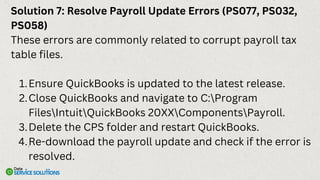 Solution 7: Resolve Payroll Update Errors (PS077, PS032,
PS058)
These errors are commonly related to corrupt payroll tax
table files.
Ensure QuickBooks is updated to the latest release.
1.
Close QuickBooks and navigate to C:Program
FilesIntuitQuickBooks 20XXComponentsPayroll.
2.
Delete the CPS folder and restart QuickBooks.
3.
Re-download the payroll update and check if the error is
resolved.
4.
 