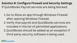 Solution 8: Configure Firewall and Security Settings
If QuickBooks Payroll services are being blocked:
Go to Allow an app through Windows Firewall
after opening Windows Firewall.
1.
Verify that payroll and QuickBooks services are
included in the list of permitted applications.
2.
QuickBooks should be added as an exception if
third-party security software is being used.
3.
 