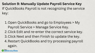 Solution 9: Manually Update Payroll Service Key
If QuickBooks Payroll is not recognizing the service
key:
Open QuickBooks and go to Employees > My
Payroll Service > Manage Service Key.
1.
Click Edit and re-enter the correct service key.
2.
Click Next and then Finish to update the key.
3.
Restart QuickBooks and try processing payroll
again.
4.
 