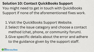 Solution 10: Contact QuickBooks Support
You might need to get in touch with QuickBooks
Support if none of the aforementioned fixes work.
Visit the QuickBooks Support Website.
1.
Select the issue category and choose a contact
method (chat, phone, or community forum).
2.
Give specific details about the error and adhere
to the guidance given by the support staff.
3.
 