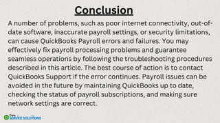 A number of problems, such as poor internet connectivity, out-of-
date software, inaccurate payroll settings, or security limitations,
can cause QuickBooks Payroll errors and failures. You may
effectively fix payroll processing problems and guarantee
seamless operations by following the troubleshooting procedures
described in this article. The best course of action is to contact
QuickBooks Support if the error continues. Payroll issues can be
avoided in the future by maintaining QuickBooks up to date,
checking the status of payroll subscriptions, and making sure
network settings are correct.
Conclusion
 