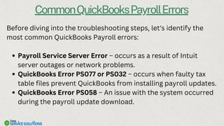 CommonQuickBooksPayrollErrors
Before diving into the troubleshooting steps, let's identify the
most common QuickBooks Payroll errors:
Payroll Service Server Error – occurs as a result of Intuit
server outages or network problems.
QuickBooks Error PS077 or PS032 – occurs when faulty tax
table files prevent QuickBooks from installing payroll updates.
QuickBooks Error PS058 – An issue with the system occurred
during the payroll update download.
 