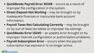 QuickBooks Payroll Error 30159 – occurs as a result of
improper file configuration in the system.
Direct Deposit Not Working – may be brought on by
inadequate finances or inaccurate bank account
information.
Payroll Taxes Not Calculating Correctly – may be brought
on by out-of-date tax tables or improper tax settings.
QuickBooks Error 15240 – an update error brought on by
improper internet configuration or authorization problems.
Payroll Subscription Error – occurs when the payroll
subscription has expired or is no longer active.
 
