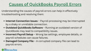 Understanding the causes of payroll errors can help in effectively
troubleshooting and resolving them:
Internet Connection Issues – Payroll processing may be interrupted
by a shaky or unreliable connection.
Outdated QuickBooks Software – Running an outdated version of
QuickBooks may lead to compatibility issues.
Incorrect Payroll Setup – Wrong tax settings, employee details, or
payroll schedules can cause failures.
Damaged Company File – A corrupted company file can lead to
payroll errors.
Causes of QuickBooks Payroll Errors
 