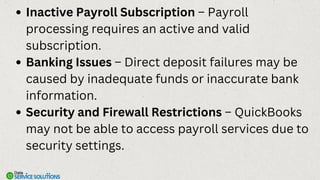 Inactive Payroll Subscription – Payroll
processing requires an active and valid
subscription.
Banking Issues – Direct deposit failures may be
caused by inadequate funds or inaccurate bank
information.
Security and Firewall Restrictions – QuickBooks
may not be able to access payroll services due to
security settings.
 