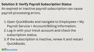 Solution 3: Verify Payroll Subscription Status
An expired or inactive payroll subscription can cause
payroll processing errors.
Open QuickBooks and navigate to Employees > My
Payroll Service > Account/Billing Information.
1.
Log in with your Intuit account and check the
subscription status.
2.
If the subscription is inactive, renew it and restart
QuickBooks.
3.
 