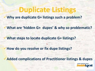 Duplicate Listings 
Why are duplicate G+ listings such a problem? 
What are ‘hidden G+ dupes’ & why so problematic? 
What steps to locate duplicate G+ listings? 
How do you resolve or fix dupe listings? 
Added complications of Practitioner listings & dupes 
 
