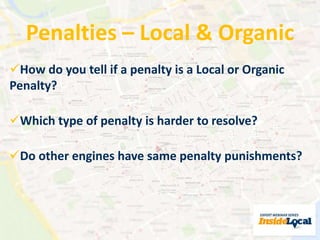 Penalties – Local & Organic 
How do you tell if a penalty is a Local or Organic 
Penalty? 
Which type of penalty is harder to resolve? 
Do other engines have same penalty punishments? 
 