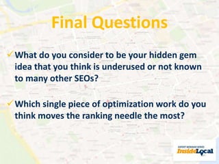Final Questions 
What do you consider to be your hidden gem 
idea that you think is underused or not known 
to many other SEOs? 
Which single piece of optimization work do you 
think moves the ranking needle the most? 
 