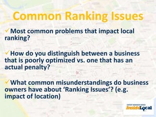 Common Ranking Issues 
Most common problems that impact local 
ranking? 
How do you distinguish between a business 
that is poorly optimized vs. one that has an 
actual penalty? 
What common misunderstandings do business 
owners have about ‘Ranking Issues’? (e.g. 
impact of location) 
 