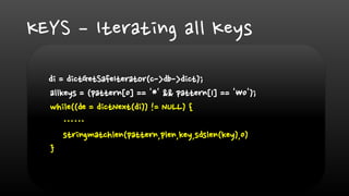 KEYS – Iterating all Keys
di = dictGetSafeIterator(c->db->dict);
allkeys = (pattern[0] == '*' && pattern[1] == '0');
while((de = dictNext(di)) != NULL) {
……
stringmatchlen(pattern,plen,key,sdslen(key),0)
}
 