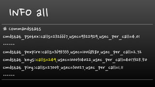INFO all
# Commandstats
cmdstat_psetex:calls=2326667,usec=9322929,usec_per_call=4.01
……
cmdstat_pexpire:calls=3695333,usec=10068580,usec_per_call=2.72
cmdstat_keys:calls=249,usec=1000314022,usec_per_call=4017325.50
cmdstat_ping:calls=27005,usec=30027,usec_per_call=1.11
……
 