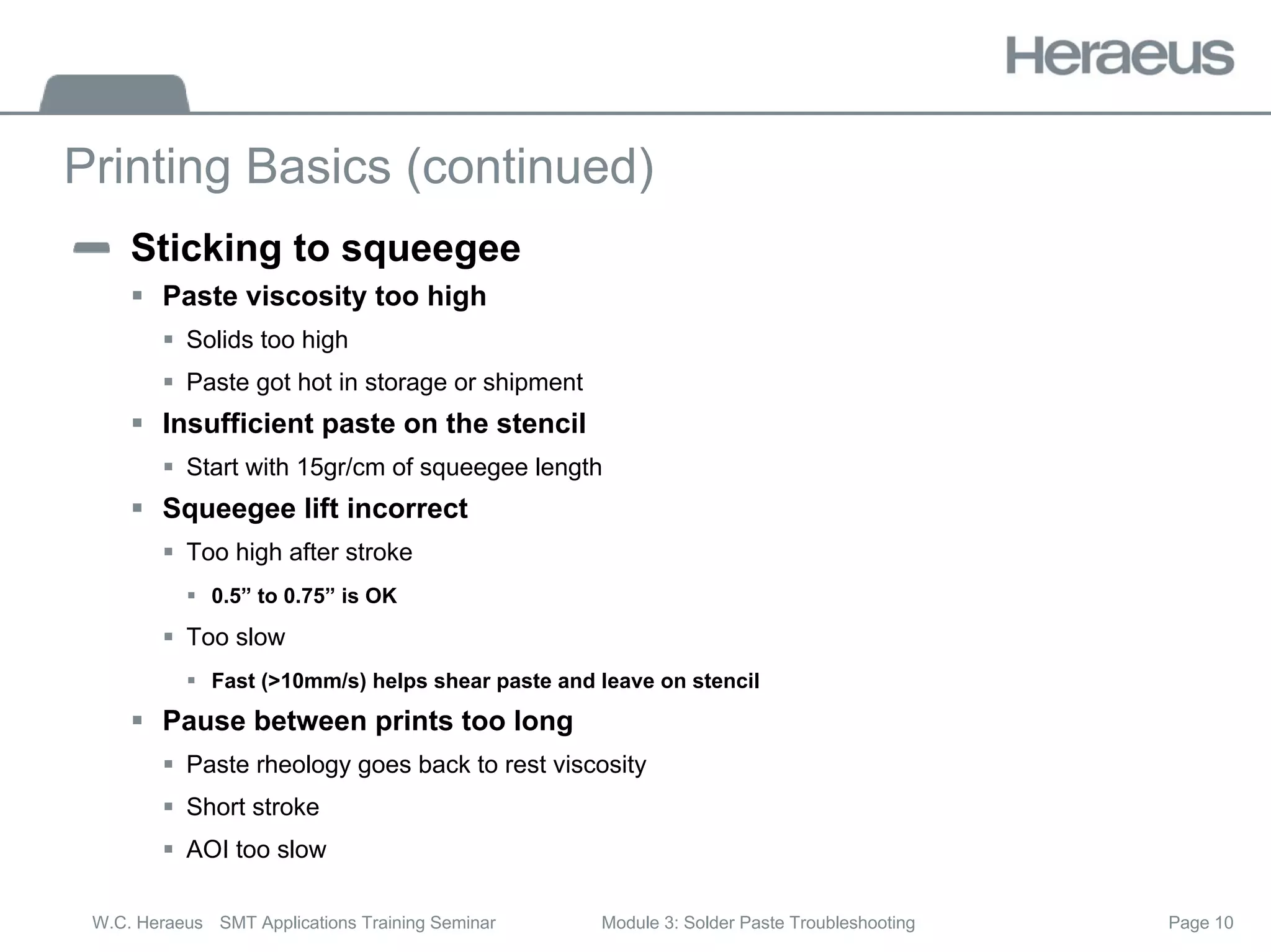 Page 10
W.C. Heraeus SMT Applications Training Seminar Module 3: Solder Paste Troubleshooting
Printing Basics (continued)
Sticking to squeegee
ƒ Paste viscosity too high
ƒ Solids too high
ƒ Paste got hot in storage or shipment
ƒ Insufficient paste on the stencil
ƒ Start with 15gr/cm of squeegee length
ƒ Squeegee lift incorrect
ƒ Too high after stroke
ƒ 0.5” to 0.75” is OK
ƒ Too slow
ƒ Fast (>10mm/s) helps shear paste and leave on stencil
ƒ Pause between prints too long
ƒ Paste rheology goes back to rest viscosity
ƒ Short stroke
ƒ AOI too slow
 