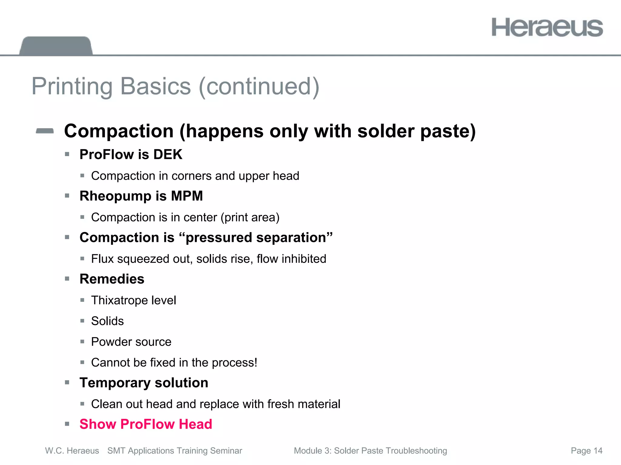 Page 14
W.C. Heraeus SMT Applications Training Seminar Module 3: Solder Paste Troubleshooting
Printing Basics (continued)
Compaction (happens only with solder paste)
ƒ ProFlow is DEK
ƒ Compaction in corners and upper head
ƒ Rheopump is MPM
ƒ Compaction is in center (print area)
ƒ Compaction is “pressured separation”
ƒ Flux squeezed out, solids rise, flow inhibited
ƒ Remedies
ƒ Thixatrope level
ƒ Solids
ƒ Powder source
ƒ Cannot be fixed in the process!
ƒ Temporary solution
ƒ Clean out head and replace with fresh material
ƒ Show ProFlow Head
 
